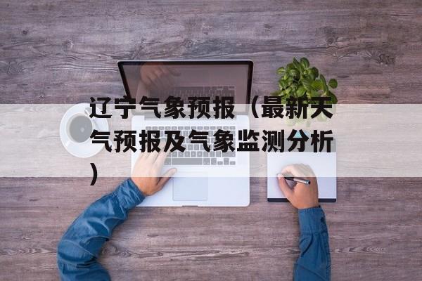 辽宁气象预报（最新天气预报及气象监测分析）-第1张图片-