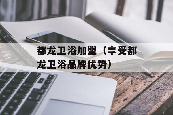 都龙卫浴加盟（享受都龙卫浴品牌优势）-第1张图片-