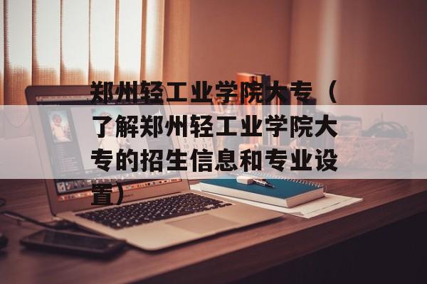 郑州轻工业学院大专（了解郑州轻工业学院大专的招生信息和专业设置）-第1张图片-