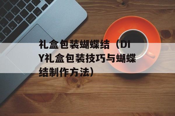 礼盒包装蝴蝶结（DIY礼盒包装技巧与蝴蝶结制作方法）-第1张图片-