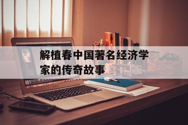 解植春中国著名经济学家的传奇故事-第1张图片-