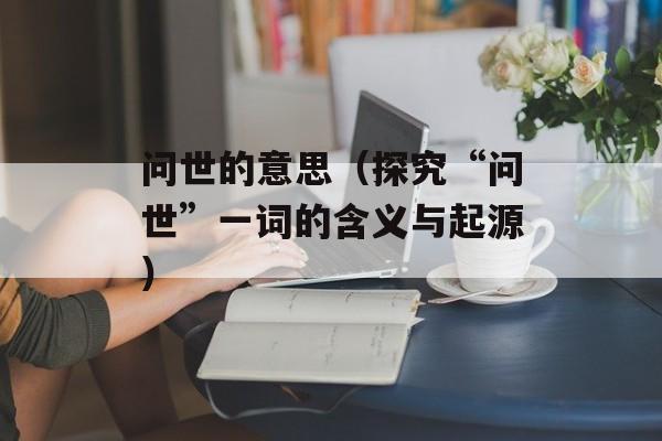 问世的意思（探究“问世”一词的含义与起源）-第1张图片-