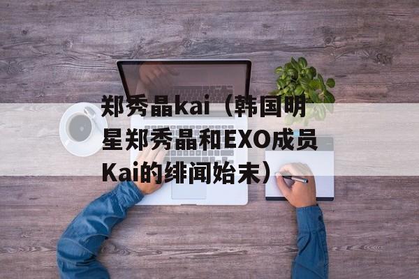 郑秀晶kai（韩国明星郑秀晶和EXO成员Kai的绯闻始末）-第1张图片-