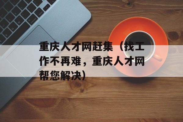 重庆人才网赶集（找工作不再难，重庆人才网帮您解决）-第1张图片-