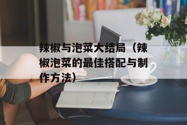 辣椒与泡菜大结局（辣椒泡菜的最佳搭配与制作方法）-第1张图片-
