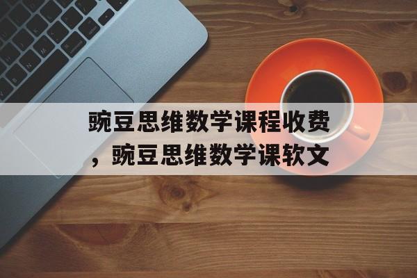 豌豆思维数学课程收费，豌豆思维数学课软文-第1张图片-
