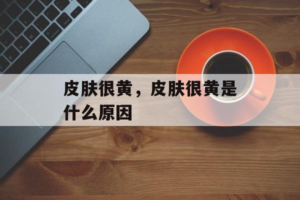 皮肤很黄，皮肤很黄是什么原因-第1张图片-