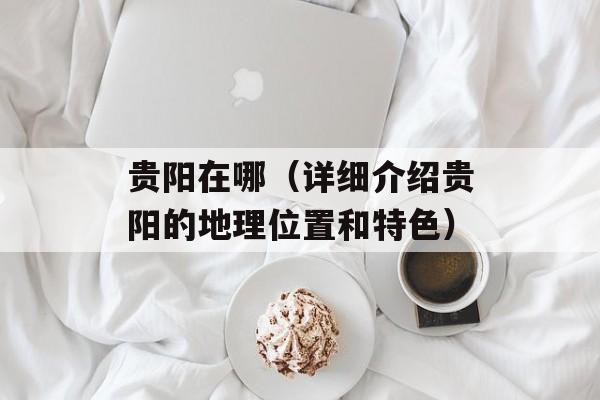 贵阳在哪（详细介绍贵阳的地理位置和特色）-第1张图片-