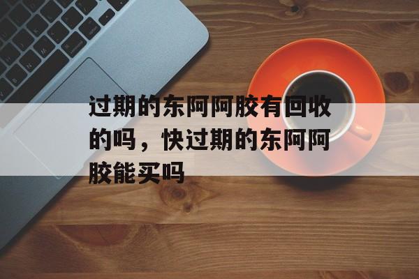 过期的东阿阿胶有回收的吗，快过期的东阿阿胶能买吗-第1张图片-