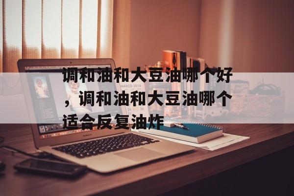 调和油和大豆油哪个好，调和油和大豆油哪个适合反复油炸-第1张图片-