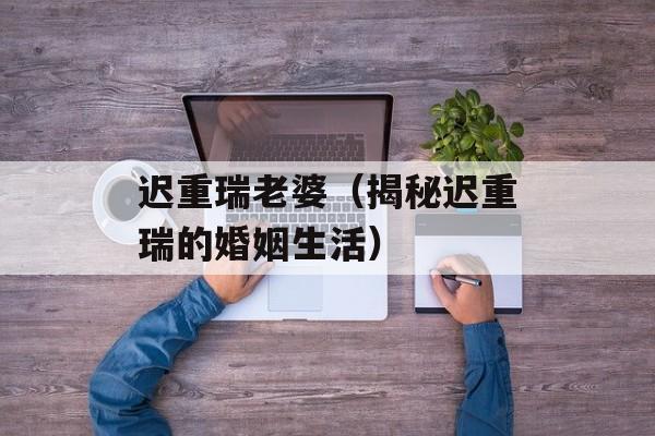 迟重瑞老婆（揭秘迟重瑞的婚姻生活）-第1张图片-