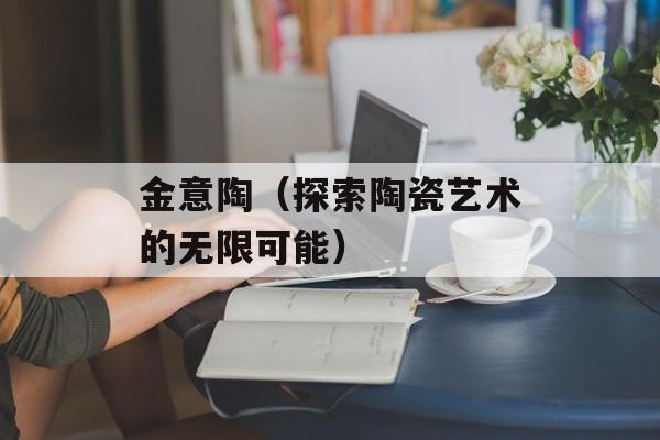 金意陶（探索陶瓷艺术的无限可能）-第1张图片-