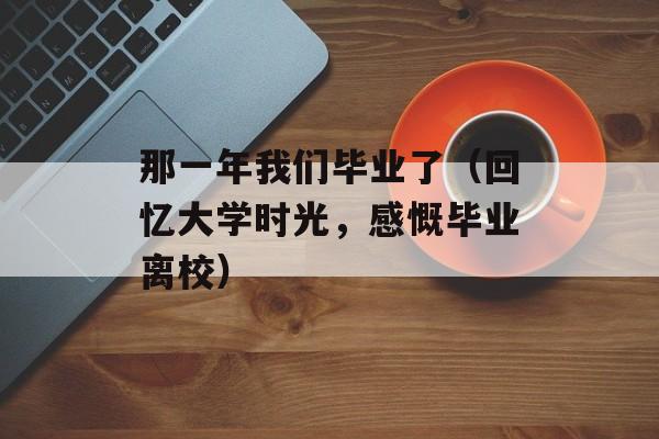 那一年我们毕业了（回忆大学时光，感慨毕业离校）-第1张图片-