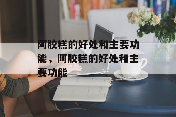 阿胶糕的好处和主要功能，阿胶糕的好处和主要功能-第1张图片-