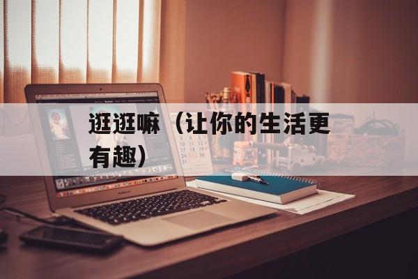 逛逛嘛（让你的生活更有趣）-第1张图片-