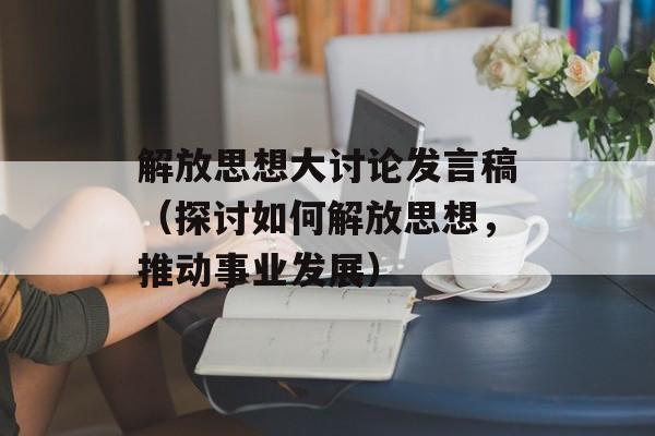 解放思想大讨论发言稿（探讨如何解放思想，推动事业发展）-第1张图片-