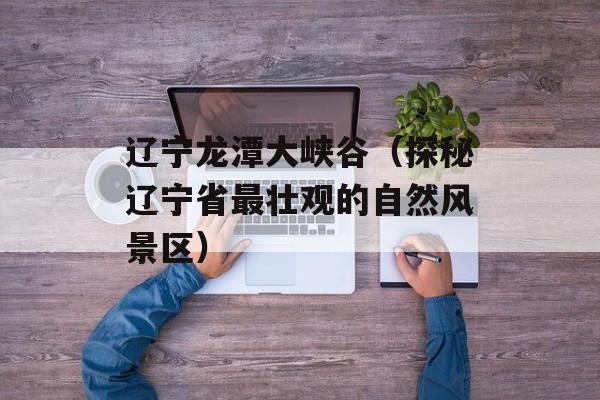 辽宁龙潭大峡谷（探秘辽宁省最壮观的自然风景区）-第1张图片-