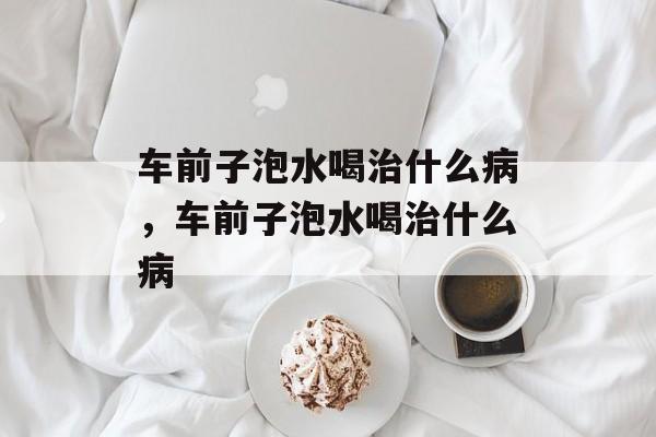 车前子泡水喝治什么病，车前子泡水喝治什么病-第1张图片-