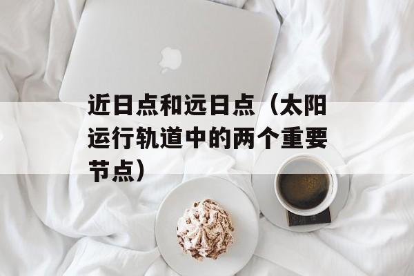 近日点和远日点（太阳运行轨道中的两个重要节点）-第1张图片-