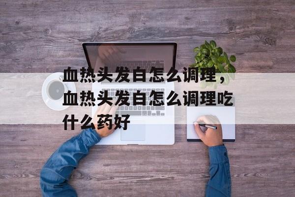 血热头发白怎么调理，血热头发白怎么调理吃什么药好-第1张图片-