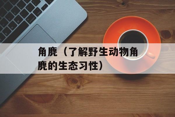 角麂（了解野生动物角麂的生态习性）-第1张图片-