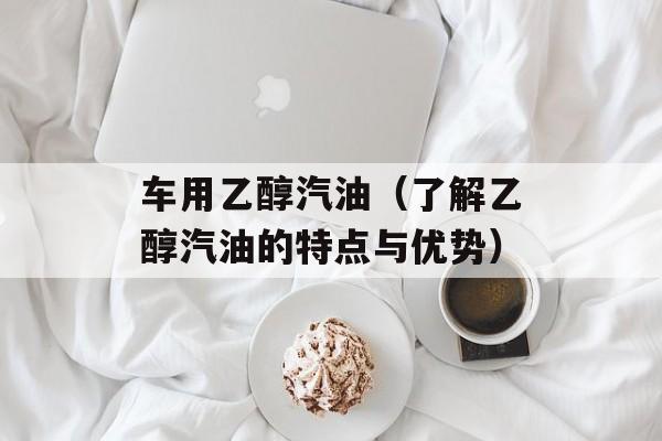 车用乙醇汽油（了解乙醇汽油的特点与优势）-第1张图片-
