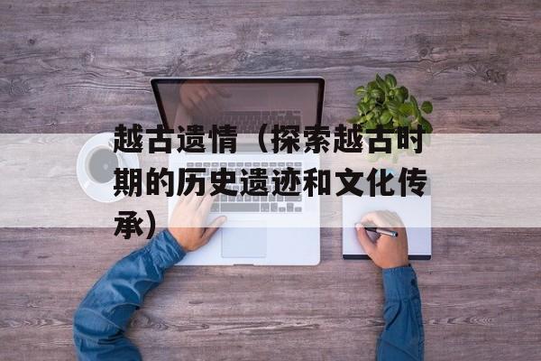 越古遗情（探索越古时期的历史遗迹和文化传承）-第1张图片-