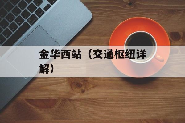 金华西站（交通枢纽详解）-第1张图片-