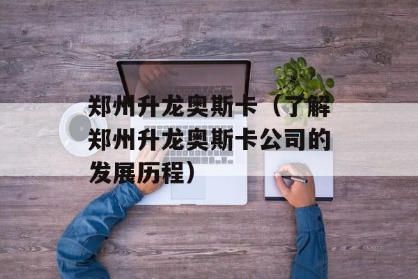 郑州升龙奥斯卡（了解郑州升龙奥斯卡公司的发展历程）-第1张图片-