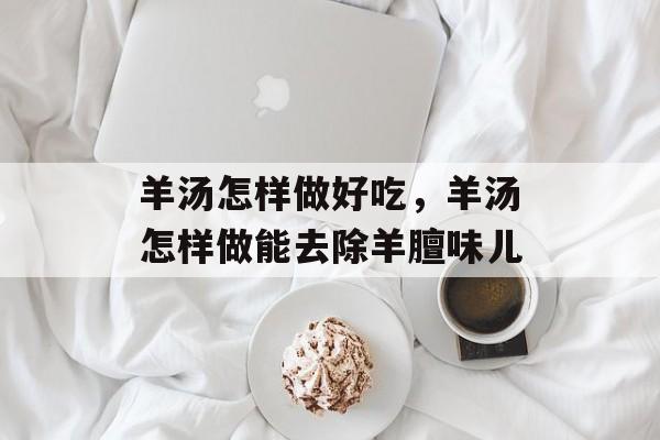 羊汤怎样做好吃，羊汤怎样做能去除羊膻味儿-第1张图片-