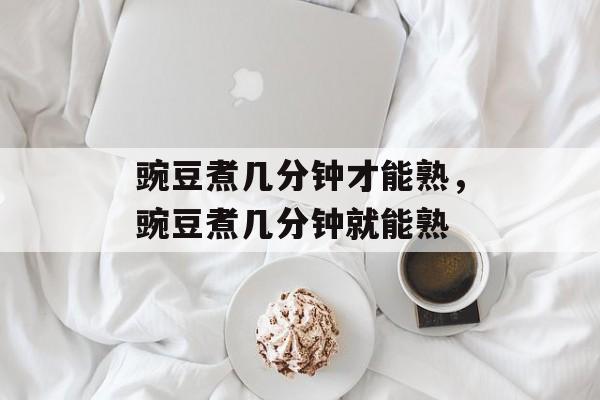 豌豆煮几分钟才能熟，豌豆煮几分钟就能熟-第1张图片-