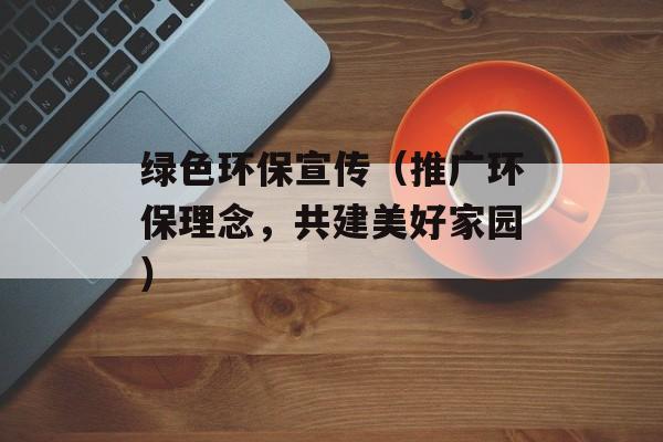 绿色环保宣传（推广环保理念，共建美好家园）-第1张图片-