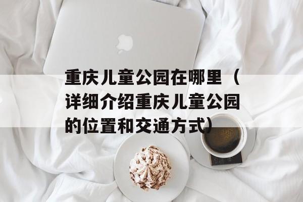 重庆儿童公园在哪里（详细介绍重庆儿童公园的位置和交通方式）-第1张图片-