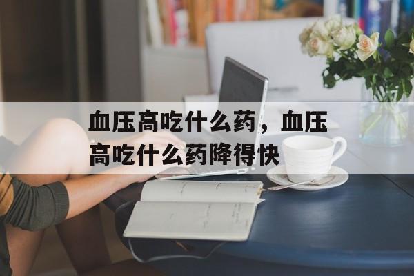 血压高吃什么药，血压高吃什么药降得快-第1张图片-