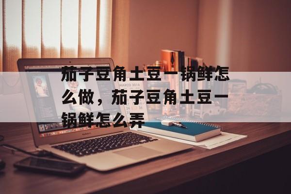 茄子豆角土豆一锅鲜怎么做，茄子豆角土豆一锅鲜怎么弄-第1张图片-