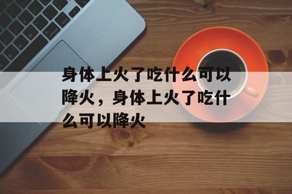 身体上火了吃什么可以降火，身体上火了吃什么可以降火-第1张图片-