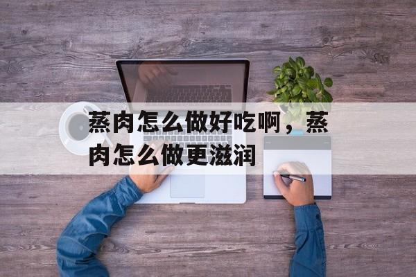 蒸肉怎么做好吃啊，蒸肉怎么做更滋润-第1张图片-
