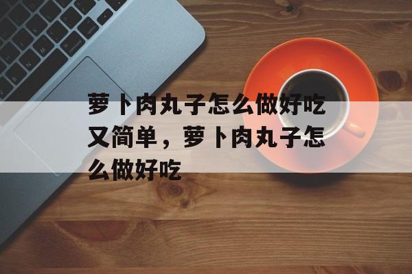 萝卜肉丸子怎么做好吃又简单，萝卜肉丸子怎么做好吃-第1张图片-