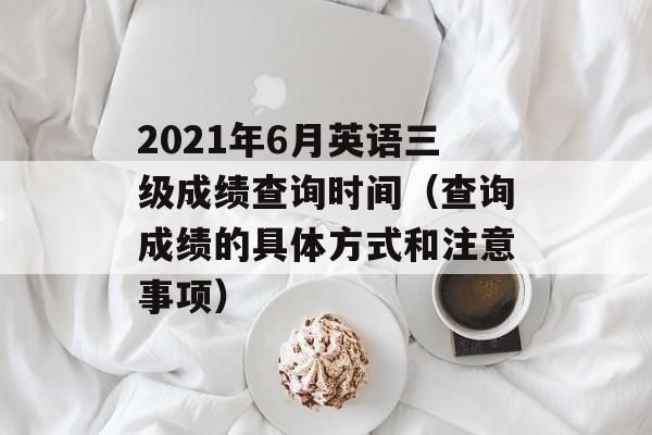 2021年6月英语三级成绩查询时间（查询成绩的具体方式和注意事项）-第1张图片-