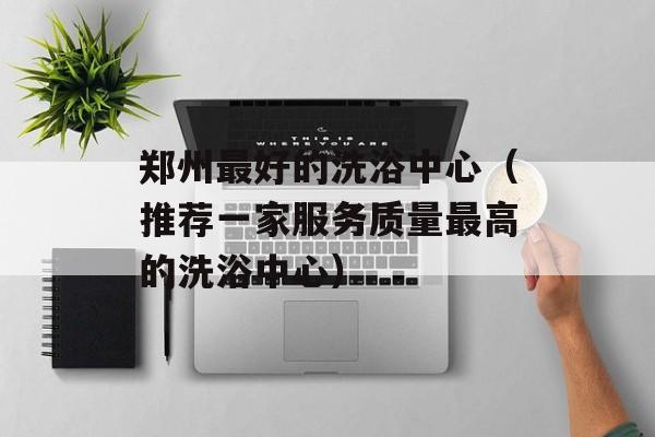郑州最好的洗浴中心（推荐一家服务质量最高的洗浴中心）-第1张图片-