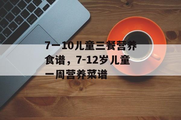 7一10儿童三餐营养食谱，7-12岁儿童一周营养菜谱-第1张图片-