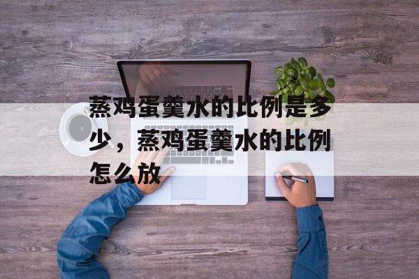 蒸鸡蛋羹水的比例是多少，蒸鸡蛋羹水的比例怎么放-第1张图片-