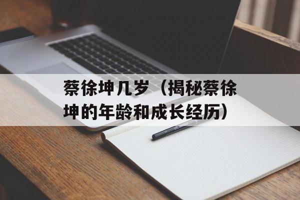 蔡徐坤几岁（揭秘蔡徐坤的年龄和成长经历）-第1张图片-