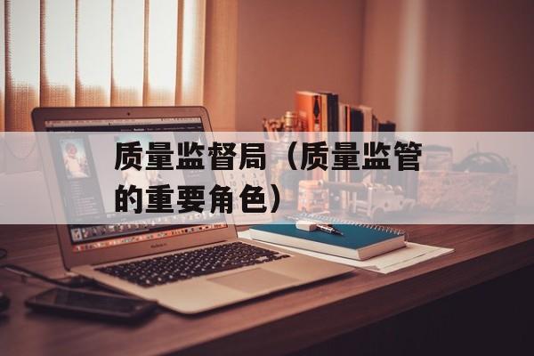质量监督局（质量监管的重要角色）-第1张图片-