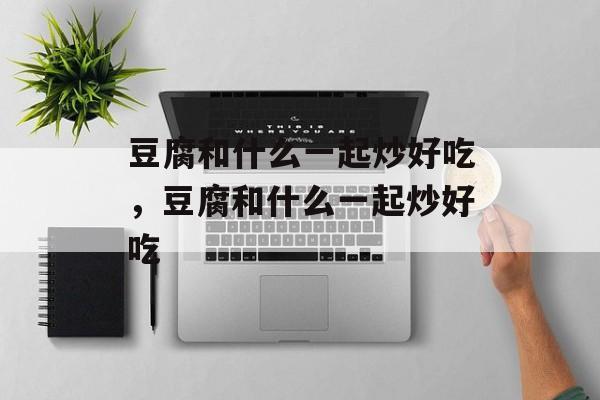 豆腐和什么一起炒好吃，豆腐和什么一起炒好吃-第1张图片-