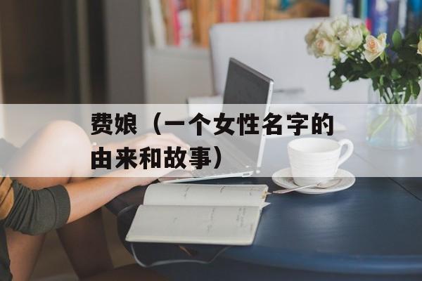 费娘（一个女性名字的由来和故事）-第1张图片-