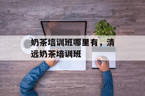 奶茶培训班哪里有，清远奶茶培训班-第1张图片-