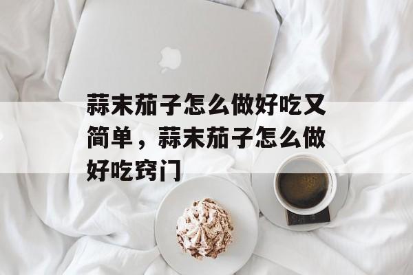 蒜末茄子怎么做好吃又简单，蒜末茄子怎么做好吃窍门-第1张图片-