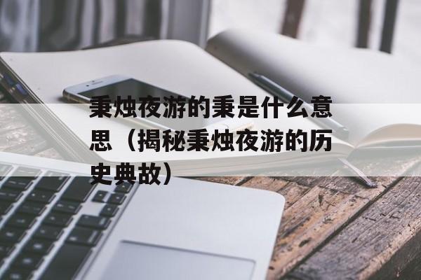 秉烛夜游的秉是什么意思（揭秘秉烛夜游的历史典故）-第1张图片-