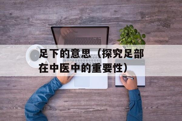 足下的意思（探究足部在中医中的重要性）-第1张图片-